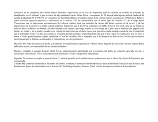 residencia de la ciudadana Sara Nailet Blanco González especificada en el acta de inspección judicial valorada de acuerdo al principio de
inmediación por el tribunal, y que su autor fue el ciudadano Ernesto Efraín Tovar, venezolano, de 39 años de edad agente policial, titular de la
cedula de identidad N° 6.938.654, ex–concubino de Sara Nailet Blanco González, madre de la víctima; hechos acusados por el Ministerio Publico
como violación agravada previsto y sancionado en el artículo 376, en consecuencia con al delito tipo del artículo 375 del Código Penal
Venezolano, que se determinan acertadamente del informe médico legal que establece la ruptura del himen reciente de la menor, y de las
deposiciones de la menor y su madre cuando establece la primera que el día 09 de septiembre de 2002, Tovar la tiro en la cama de su mamá; le
quito su falda, su blusa y su blúmer y le metió el pipi en su cuquita, que luego se paró y cayo sangre en el piso, que la amenazo con pegarle si le
decía a su madre; y de la madre, cuando en su exposición determina que al darse cuenta que algo raro estaba pasando cuando la niña le manifestó
que le ardía para orinar y le dijo que cuidado y se estaba dejando jorungar, respondiendo la niña que le iba a decir la verdad, pero que no fuera a
matar a Tovar, posteriormente cuando manifiesta a Tovar lo sucedido, este le responde, que si lo denuncia se deba un tiro, hechos que no fueron
desvirtuando por la defensa, acreditándole el tribunal todo su valor probatorio.
Decisión: Por todas las razones de hecho y de derecho precedentemente expuestas el Tribunal Mixto Segundo de Juicio del Circuito Judicial Penal
del Estado Apure, por unanimidad de sus miembros declara:
Primero: Culpable al acusado Ernesto Efraín Tovar, suficientemente identificado por la comisión del delito de violación agravada previsto y
sancionado en el artículo 376 en concordancia con el artículo 375 del Código Penal Venezolano.
Segundo: Se condena a cumplir la pena de cinco (5) años de presidio en el establecimiento penitenciario que al efecto fije el juez de Ejecución que
corresponda.
Tercero: Por cuanto el condenado se encuentra en libertad se ordena su detención inmediata traslado hasta el Internado Judicial de esta Ciudad, San
Fernando de Apure de conformidad con el artículo 367 del Código Orgánico Procesal Penal. Líbrese la respectiva boleta de Encarcelación
 