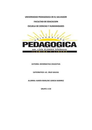 UNIVERSIDAD PEDAGOGICA DE EL SALVADOR 
FACULTAD DE EDUCACION 
ESCUELA DE CIENCIAS Y HUMANIDADES 
CATEDRA: INFORMATICA EDUCATIVA 
CATEDRATICO: LIC. CRUZ GALEAS 
ALUMNA: KAREN MARLENE GARCIA RAMIREZ 
GRUPO: A 03 
 
