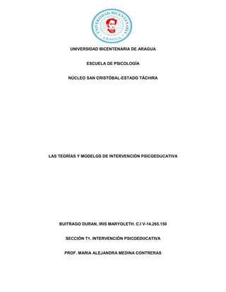 UNIVERSIDAD BICENTENARIA DE ARAGUA
ESCUELA DE PSICOLOGÍA
NÚCLEO SAN CRISTÓBAL-ESTADO TÁCHIRA
LAS TEORÍAS Y MODELOS DE INTERVENCIÓN PSICOEDUCATIVA
BUITRAGO DURAN, IRIS MARYOLETH. C.I V-14.265.150
SECCIÓN T1. INTERVENCIÓN PSICOEDUCATIVA
PROF. MARIA ALEJANDRA MEDINA CONTRERAS
 