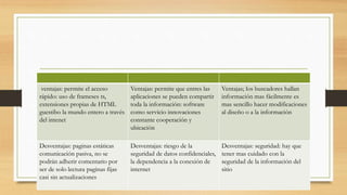 ventajas: permite el acceso
rápido: uso de frameses ts,
extensiones propias de HTML
guestibo la mundo entero a través
del intenet
Ventajas: permite que entres las
aplicaciones se pueden compartir
toda la información: software
como servicio innovaciones
constante cooperación y
ubicación
Ventajas; los buscadores hallan
información mas fácilmente es
mas sencillo hacer modificaciones
al diseño o a la información
Desventajas: paginas estáticas
comunicación pasiva, no se
podrán adherir comentario por
ser de solo lectura paginas fijas
casi sin actualizaciones
Desventajas: riesgo de la
seguridad de datos confidenciales,
la dependencia a la conexión de
internet
Desventajas: seguridad: hay que
tener mas cuidado con la
seguridad de la información del
sitio
 