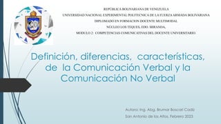 Definición, diferencias, características,
de la Comunicación Verbal y la
Comunicación No Verbal
Autora: Ing. Abg. Brumar Boscari Cadiz
San Antonio de los Altos, Febrero 2023
REPÚBLICA BOLIVARIANA DE VENEZUELA
UNIVERSIDAD NACIONAL EXPERIMENTAL POLITECNICA DE LA FUERZAARMADA BOLIVARIANA
DIPLOMADO EN FORMACION DOCENTE MULTIMODAL
NÚCLEO LOS TEQUES, EDO. MIRANDA,
MODULO 2: COMPETENCIAS COMUNICATIVAS DEL DOCENTE UNIVERSITARIO.
 