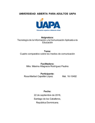 UNIVERSIDAD ABIERTA PARA ADULTOS UAPA
Asignatura:
Tecnología de la Información y la Comunicación Aplicada a la
Educación
Tema:
Cuadro comparativo sobre los medios de comunicación
Facilitadora:
Mtra. Máxima Altagracia Rodríguez Paulino
Participante:
Rosa Maribel Capellán López Mat. 16-10482
Fecha:
22 de septiembre de 2016,
Santiago de los Caballeros,
República Dominicana.
 