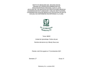 INSTITUTO MEXICANO DEL SEGURO SOCIAL
ORGANO DE OPERACIÓN ADMINISTRATIVA
DESCONCENTRADA REGIONAL NUEVO LEÓN
JEFATURA DE LOS SERVICIOS DE PRESTACIONES MEDICAS
COORDINACION DE PLANEACION Y ENLACE INSTITUCIONAL
COORDINACION AUXILIAR MEDICA DE EDUCACION EN SALUD
ESCUELA DE ENFERMERIA INCORPORADA A LA UANL
Tema: MASC
Unidad de Aprendizaje: Cultura de paz
Nombre del alumno (a): Wendy Sosa Lara
Periodo: del 02 de agosto al 17 de diciembre 2021
Semestre: 2º Grupo: A
Monterrey, N.L. a octubre 2021
 