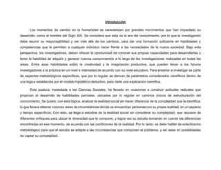 Introducción
Los momentos de cambio en la humanidad se caracterizan por grandes movimientos que han impactado su
desarrollo, como el hombre del Siglo XXI. Se considera que esta es la era del conocimiento, por lo que la investigación
debe asumir su responsabilidad y ver más allá de los cambios, para dar una formación suficiente en habilidades y
competencias que le permitan a cualquier individuo hacer frente a las necesidades de la nueva sociedad. Bajo esta
perspectiva, los investigadores, deben ofrecer la oportunidad de conocer sus propias capacidades para desarrollarlas y
tener la habilidad de adquirir y generar nuevos conocimientos a lo largo de las investigaciones realizadas en todas las
áreas. Entre esas habilidades están la creatividad y la imaginación productiva, que pueden llevar a los futuros
investigadores a la práctica en un nivel e intensidad de acuerdo con su nivel educativo. Para enseñar a investigar se parte
de aspectos metodológicos específicos, que por lo regular se derivan de parámetros considerados científicos dentro de
una lógica establecida por el modelo hipotético-deductivo, para darle una explicación científica.
Esta postura, trasladada a las Ciencias Sociales, ha llevado en ocasiones a construir actitudes radicales que
propician el desarrollo de habilidades parciales, ubicadas por lo regular en caminos únicos de estructuración del
conocimiento. Se quiere, con esta lógica, analizar la realidad social sin hacer diferencia de la complejidad que la identifica,
lo que lleva a obtener visiones rasas de circunstancias donde se encuentran personas con su propia realidad, en un espacio
y tiempo específicos. Con esto, se llega a estudios de la realidad social sin considerar su complejidad, que requiere de
diferentes enfoques para ubicar la diversidad que la compone, y lograr así su estudio tomando en cuenta las diferencias
encontradas en ese momento, de acuerdo con las condiciones de la realidad. Por lo tanto, se debe hablar de eclecticismo
metodológico para que el estudio se adapte a las circunstancias que componen el problema, y así estar en posibilidades
de captar su complejidad.
 