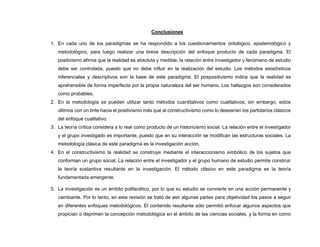 Conclusiones
1. En cada uno de los paradigmas se ha respondido a los cuestionamientos ontológico, epistemológico y
metodológico, para luego realizar una breve descripción del enfoque producto de cada paradigma. El
positivismo afirma que la realidad es absoluta y medible, la relación entre investigador y fenómeno de estudio
debe ser controlada, puesto que no debe influir en la realización del estudio. Los métodos estadísticos
inferenciales y descriptivos son la base de este paradigma. El pospositivismo indica que la realidad es
aprehensible de forma imperfecta por la propia naturaleza del ser humano. Los hallazgos son considerados
como probables.
2. En la metodología se pueden utilizar tanto métodos cuantitativos como cualitativos, sin embargo, estos
últimos con un tinte hacia el positivismo más que al constructivismo como lo desearían los partidarios clásicos
del enfoque cualitativo.
3. La teoría crítica considera a lo real como producto de un historicismo social. La relación entre el investigador
y el grupo investigado es importante, puesto que en su interacción se modifican las estructuras sociales. La
metodología clásica de este paradigma es la investigación acción.
4. En el constructivismo la realidad se construye mediante el interaccionismo simbólico de los sujetos que
conforman un grupo social. La relación entre el investigador y el grupo humano de estudio permite construir
la teoría sustantiva resultante en la investigación. El método clásico en este paradigma es la teoría
fundamentada emergente.
5. La investigación es un ámbito polifacético, por lo que su estudio se convierte en una acción permanente y
cambiante. Por lo tanto, en esta revisión se trató de asir algunas partes para objetividad los pasos a seguir
en diferentes enfoques metodológicos. El contenido resultante sólo permitió enfocar algunos aspectos que
propician o deprimen la concepción metodológica en el ámbito de las ciencias sociales, y la forma en como
 