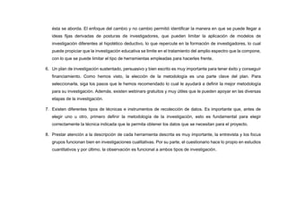 ésta se aborda. El enfoque del cambio y no cambio permitió identificar la manera en que se puede llegar a
ideas fijas derivadas de posturas de investigadores, que pueden limitar la aplicación de modelos de
investigación diferentes al hipotético deductivo, lo que repercute en la formación de investigadores, lo cual
puede propiciar que la investigación educativa se limite en el tratamiento del amplio espectro que la compone,
con lo que se puede limitar el tipo de herramientas empleadas para hacerles frente.
6. Un plan de investigación sustentado, persuasivo y bien escrito es muy importante para tener éxito y conseguir
financiamiento. Como hemos visto, la elección de la metodología es una parte clave del plan. Para
seleccionarla, siga los pasos que le hemos recomendado lo cual le ayudará a definir la mejor metodología
para su investigación. Además, existen webinars gratuitos y muy útiles que le pueden apoyar en las diversas
etapas de la investigación.
7. Existen diferentes tipos de técnicas e instrumentos de recolección de datos. Es importante que, antes de
elegir uno u otro, primero definir la metodología de la investigación, esto es fundamental para elegir
correctamente la técnica indicada que te permita obtener los datos que se necesitan para el proyecto.
8. Prestar atención a la descripción de cada herramienta descrita es muy importante, la entrevista y los focus
grupos funcionan bien en investigaciones cualitativas. Por su parte, el cuestionario hace lo propio en estudios
cuantitativos y por último, la observación es funcional a ambos tipos de investigación.
 