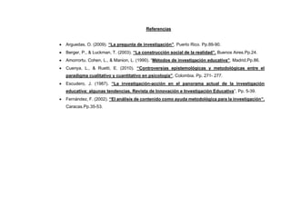Referencias
• Arguedas, O. (2009). “La pregunta de investigación”. Puerto Rico. Pp.89-90.
• Berger, P., & Luckman, T. (2003). “La construcción social de la realidad”. Buenos Aires.Pp.24.
• Amorrortu. Cohen, L., & Manion, L. (1990). “Métodos de investigación educativa”. Madrid.Pp.86.
• Cuenya, L., & Ruetti, E. (2010). “Controversias epistemológicas y metodológicas entre el
paradigma cualitativo y cuantitativo en psicología”. Colombia. Pp. 271- 277.
• Escudero, J. (1987). “La investigación-acción en el panorama actual de la investigación
educativa: algunas tendencias. Revista de Innovación e Investigación Educativa”, Pp. 5-39.
• Fernández, F. (2002). “El análisis de contenido como ayuda metodológica para la investigación”.
Caracas.Pp.35-53.
 
