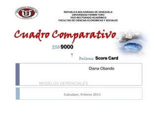 REPUBLICA BOLIVARIANA DE VENEZUELA
                    UNIVERSIDAD FERMÍN TORO
                   VICE-RECTORADO ACADÉMICO
           FACULTAD DE CIENCIAS ECONOMICAS Y SOCIALES




Cuadro Comparativo
        ISO 9000
                   y
                         Balance Score Card

                                Diana Obando


    MODELOS GERENCIALES

              Cabudare, Febrero 2013
 