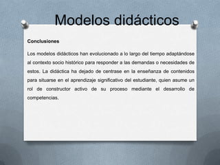 Modelos didácticos
Conclusiones
Los modelos didácticos han evolucionado a lo largo del tiempo adaptándose
al contexto socio histórico para responder a las demandas o necesidades de
estos. La didáctica ha dejado de centrase en la enseñanza de contenidos
para situarse en el aprendizaje significativo del estudiante, quien asume un
rol de constructor activo de su proceso mediante el desarrollo de
competencias.

 