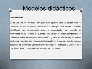Modelos didácticos
Conclusiones
Cada uno de los modelos han generado aportes para la construcción o
desarrollo de sus ulteriores, y sus métodos más que dejar de ser obsoletos
constituyen

un

complemento

para

el

aprendizaje,

por

ejemplo

la

memorización de fechas o eventos nos llevan a poder comprender y
reflexionar sobre los sucesos; la instrucción guiada permite la adquisición de
destrezas, mientras que el aprendizaje basado en problemas requiere de un
conjunto de elementos (conocimiento, habilidades, actitudes y valores) que
nos llevan a ser competentes en situaciones cotidianas.

 