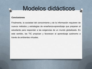 Modelos didácticos
Conclusiones
Finalmente, la sociedad del conocimiento y de la información requieren de
nuevos métodos y estrategias de enseñanza-aprendizaje que preparen al
estudiante para responder a las exigencias de un mundo globalizado. En

este sentido, las TIC propician y favorecen el aprendizaje autónomo a
través de ambientes virtuales.

 