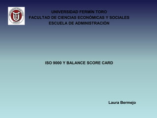 UNIVERSIDAD FERMÍN TORO
FACULTAD DE CIENCIAS ECONÓMICAS Y SOCIALES
        ESCUELA DE ADMINISTRACIÓN




      ISO 9000 Y BALANCE SCORE CARD




                                 Laura Bermejo
 