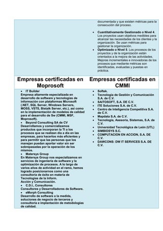 documentada y que existen métricas para la
consecución del proceso.
 Cuantitativamente Gestionado o Nivel 4.
Los proyectos usan objetivos medibles para
alcanzar las necesidades de los clientes y la
organización. Se usan métricas para
gestionar la organización.
 Optimizado o Nivel 5. Los procesos de los
proyectos y de la organización están
orientados a la mejora de las actividades.
Mejoras incrementales e innovadoras de los
procesos que mediante métricas son
identificadas, evaluadas y puestas en
práctica.
Empresas certificadas en
Moprosoft
Empresas certificadas en
CMMI
 IT Builder
Empresa altamente especializada en
desarrollo de software y tecnologías de
información con plataformas Microsoft
(.NET, SQL Server, Windows Servers,
MOSS, VSTS, Bistalk Server, etc.), así como
en la implementación de modelos de calidad
para el desarrollo de Sw (CMMI, MSF,
Moprosoft).
 Beyond Consulting SA de CV
Desarrollamos y comercializamos
productos que incorporan la TI a los
procesos que se realizan día a día en las
empresas, para hacerlos más eficientes y
para permitir que las personas que los
manejan puedan aportar valor sin ser
sobrepasadas por la operación de los
mismos.
 Matersys Group
En Matersys Group nos especializamos en
servicios de ingeniería de software y la
optimización de procesos. A lo largo de
varios años de actividad en el ramo, hemos
logrado posicionarnos como una
consultoría de éxito en materia de
Tecnologías de la Inform.
Acción y Comunicación.
 C.D.I., Consultores
Consultores y Desarrolladores de Software.
 eMorph Consulting
Desarrollo de software a la medida,
soluciones de negocio de terceros y
consultoría e implantación de metodologías
de calidad.
 Softek.
 Tecnología de Gestión y Comunicación
S.A. de C.V.
 SAITOSOFT, S.A. DE C.V.
 ITE Soluciones S.A. de C.V.
 Centro de Inteligencia Competitiva S.A.
de C.V.
 Mapdata S.A. de C.V.
 Tecnología, Asesoría, Sistemas, S.A. de
C.V.
 Universidad Tecnológica de León (UTL)
 SIMBIOSYS S.C.
 COMPUTACION EN ACCION, S.A. DE
C.V.
 DAWCONS: DW IT SERVICES S.A. DE
C.V.
 