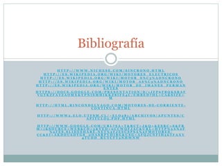 H T T P : / / W W W . N I C H E S E . C O M / S I N C R O N O . H T M L
H T T P : / / E S . W I K I P E D I A . O R G / W I K I / M O T O R E S _ E L E C T R I C O S
H T T P : / / E S . W I K I P E D I A . O R G / W I K I / M O T O R _ S % C 3 % A D N C R O N O
H T T P : / / E S . W I K I P E D I A . O R G / W I K I / M O T O R _ A S % C 3 % A D N C R O N O
H T T P : / / E S . W I K I P E D I A . O R G / W I K I / M O T O R _ D E _ I M A N E S _ P E R M A N
E N T E S
H T T P S : / / D O C S . G O O G L E . C O M / P R E S E N T A T I O N / D / 1 J F P 6 F B Q K S R A F
V G T K Z F A T Z A O M X K Y P N I S M H I K K Z 8 I F E 4 C / E M B E D ? H L = C A & S I Z E =
M
H T T P : / / H T M L . R I N C O N D E L V A G O . C O M / M O T O R E S - D E - C O R R I E N T E -
C O N T I N U A . H T M L
H T T P : / / W W W 2 . E L O . U T F S M . C L / ~ E L O 2 8 1 / A R C H I V O S / A P U N T E S / C
A P I T U L O 5 . P D F . H T M L
H T T P : / / W W W . G O O G L E . C O M / U R L ? S A = T & R C T = J & Q = & E S R C = S & F R
M = 1 & S O U R C E = W E B & C D = 3 & V E D = 0 C C W Q F J A C & U R L = H T T P % 3 A % 2 F
% 2 F E S . S L I D E S H A R E . N E T % 2 F J E S U S P S A % 2 F M O T O R E S -
C C & E I = A K D O U 6 D Y G 8 _ 0 O A S R P Y H I B G & U S G = A F Q J C N F I H 5 6 T F A X Y
4 T U D D _ R U Y C F T 3 N H W N W
Bibliografía
 