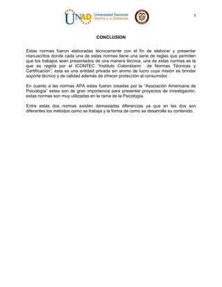 5

CONCLUSION
Estas normas fueron elaboradas técnicamente con el fin de elaborar y presentar
manuscritos donde cada una de estas normas tiene una serie de reglas que permiten
que los trabajos sean presentados de una manera técnica, una de estas normas es la
que es regida por el ICONTEC “Instituto Colombiano de Normas Técnicas y
Certificación”, esta es una entidad privada sin animo de lucro cuya misión es brindar
soporte técnico y de calidad además de ofrecer protección al consumidor.
En cuanto a las normas APA estas fueron creadas por la “Asociación Americana de
Psicología” estas son de gran importancia para presentar proyectos de investigación,
estas normas son muy utilizadas en la rama de la Psicología.
Entre estas dos normas existen demasiadas diferencias ya que en las dos son
diferentes los métodos como se trabaja y la forma de como se desarrolla su contenido.

 