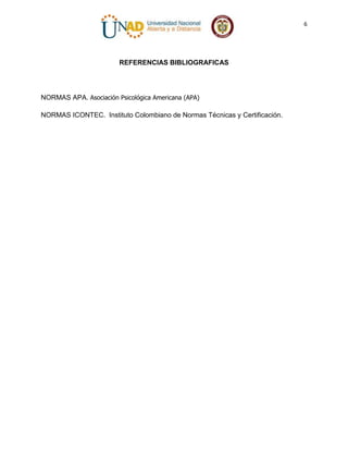6

REFERENCIAS BIBLIOGRAFICAS

NORMAS APA. Asociación Psicológica Americana (APA)
NORMAS ICONTEC. Instituto Colombiano de Normas Técnicas y Certificación.

 