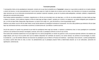 Conclusión personal.
Y concluyendo el tema, de los paradigmas en educación, la teoría con la cual más me identifico es la “Humanista”, porque es la que centra su atención en el medio ambiente
o entorno del alumno, no solo preocupándose por lo que el alumno pasa en el salón de clases sino el entorno que los rodea y que interviene en el proceso de aprendizaje,
cabe mencionar que no es involucrarse emocionalmente sino canalizar la atención necesaria, ya sea con la persona adecuada(padres, orientador, prefecto) o departamento
adecuado de la escuela donde estudia.
Para finalizar podemos ejemplificar mi cometario, imaginémonos un niño de una comunidad rural y de clase baja y un niño de una colonia aledaña y de clase media que llega
a clases a la escuela, ¿como podemos imaginar al niños de clase baja que llega a clases?, cansado por el camino, sin desayunar, sus padres trabajando para completar su
día, y el niño de clase media, desayunado, llego temprano, su mama lo fue a dejar, etc. ¿qué niño tendría un nivel de aprendizaje mayor?
Sabemos cual verdad, es así el niño de clase media, es aquí donde aplicamos el paradigma humanista en la educación. Así como este problema que enfrente el niño de clase
baja, hay más factores anímicos, emocionales, económicos, de delincuencia etc. que afectan a nuestros alumnos.

Una de las cosas en mi opinión muy personal es que todos los paradigmas tienen algo que rescatar, un ejemplo si pudiéramos crear un nuevo paradigma en la actualidad
conforme a los cambios de los tiempos, tecnologías y avances, sería crear un paradigma conforme a la era en que vivimos.
Para ilustrar este comentario basémonos en los que piaget hizo en su teoría psicogenética, en donde nos guiamos a como una persona aprende conforme a los estadios que
piaget estipulo, pero hoy en día se podría decir que los estadios estipulados han cambiado de acuerdo a los nuevos tiempos, los cambios en las tecnologías, la cultura,
la sociedad etc., y con ello también deberían de evolucionar los paradigmas que se refieren al Proceso de Enseñanza – Aprendizaje. Esta evolución, o cambio paradigmático
se produce cuando éste entra en crisis, es decir, los planteamientos que el paradigma propone frente a determinada situación ya no son adecuados, careciendo de
significación, coherencia etc.

 