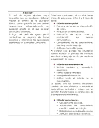 básica 2011
El perfil de egreso plantea rasgos Estándares curriculares, al concluir tercer
deseables que los estudiantes deberán grado de preescolar, entre 5 y 6 años de
mostrar al término de la Educación edad:
Básica, como garantía de que podrán
Estándares de español.
desenvolverse
satisfactoriamente
en
 Procesos de lectura e interpretación
cualquier ámbito en el que decidan
de textos.
continuar su desarrollo.
 Producción de textos escritos.
El logro del perfil de egreso podrá
 Producción de textos orales y
manifestarse al alcanzar de forma
participación
en
eventos
paulatina y sistemática los aprendizajes
comunicativos.
esperados y los Estándares Curriculares.
 Conocimiento de las características,
función y uso de lenguaje.
 Actitudes hacia el lenguaje.
Al concluir este periodo los estudiantes
habrán iniciado un proceso de contacto
formal con el lenguaje escrito, por medio de
la exploración de textos.
Estándares de matemáticas.
 Sentido numérico y pensamiento
algebraico.
 Forma, espacio y medida.
 Manejo de a información.
 Actitud hacia el estudio de las
matemáticas.
Se espera que los alumnos desarrollen,
ademas de conocimientos y habilidades
matemáticas, actitudes y valores que les
permitan transitar hacia la construcción de
la competencia matemática.
Estándares de ciencias.
 Conocimiento científico.
 Aplicaciones del conocimiento
científico y de la tecnología.
 Habilidades asociadas a la ciencia.
 Actitudes asociadas a la ciencia.

 