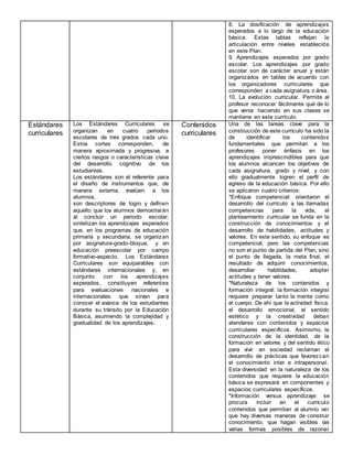 8. La dosificación de aprendizajes
esperados a lo largo de la educación
básica. Estas tablas reflejan la
articulación entre niveles establecida
en este Plan.
9. Aprendizajes esperados por grado
escolar. Los aprendizajes por grado
escolar son de carácter anual y están
organizados en tablas de acuerdo con
los organizadores curriculares que
corresponden a cada asignatura o área.
10. La evolución curricular. Permite al
profesor reconocer fácilmente qué de lo
que venía haciendo en sus clases se
mantiene en este currículo.
Estándares
curriculares
Los Estándares Curriculares se
organizan en cuatro periodos
escolares de tres grados cada uno.
Estos cortes corresponden, de
manera aproximada y progresiva, a
ciertos rasgos o características clave
del desarrollo cognitivo de los
estudiantes.
Los estándares son el referente para
el diseño de instrumentos que, de
manera externa, evalúen a los
alumnos.
son descriptores de logro y definen
aquello que los alumnos demostrarán
al concluir un periodo escolar;
sintetizan los aprendizajes esperados
que, en los programas de educación
primaria y secundaria, se organizan
por asignatura-grado-bloque, y en
educación preescolar por campo
formativo-aspecto. Los Estándares
Curriculares son equiparables con
estándares internacionales y, en
conjunto con los aprendizajes
esperados, constituyen referentes
para evaluaciones nacionales e
internacionales que sirvan para
conocer el avance de los estudiantes
durante su tránsito por la Educación
Básica, asumiendo la complejidad y
gradualidad de los aprendizajes.
Contenidos
curriculares
Una de las tareas clave para la
construcción de este currículo ha sido la
de identificar los contenidos
fundamentales que permitan a los
profesores poner énfasis en los
aprendizajes imprescindibles para que
los alumnos alcancen los objetivos de
cada asignatura, grado y nivel, y con
ello gradualmente logren el perfil de
egreso de la educación básica. Por ello
se aplicaron cuatro criterios:
*Enfoque competencial: orientaron el
desarrollo del currículo a las llamadas
competencias para la vida, el
planteamiento curricular se funda en la
construcción de conocimientos y el
desarrollo de habilidades, actitudes y
valores. En este sentido, su enfoque es
competencial, pero las competencias
no son el punto de partida del Plan, sino
el punto de llegada, la meta final, el
resultado de adquirir conocimientos,
desarrollar habilidades, adoptar
actitudes y tener valores.
*Naturaleza de los contenidos y
formación integral: la formación integral
requiere preparar tanto la mente como
el cuerpo. De ahí que la actividad física,
el desarrollo emocional, el sentido
estético y la creatividad deban
atenderse con contenidos y espacios
curriculares específicos. Asimismo, la
construcción de la identidad, de la
formación en valores y del sentido ético
para vivir en sociedad reclaman el
desarrollo de prácticas que favorezcan
el conocimiento inter e intrapersonal.
Esta diversidad en la naturaleza de los
contenidos que requiere la educación
básica se expresará en componentes y
espacios curriculares específicos.
*Información versus aprendizaje: se
procura incluir en el currículo
contenidos que permitan al alumno ver
que hay diversas maneras de construir
conocimiento, que hagan visibles las
varias formas posibles de razonar
 