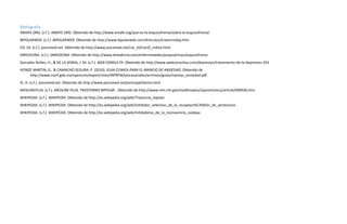 Bibliografía
AMAFE.ORG. (s.f.). AMAFE.ORG. Obtenido de http://www.amafe.org/que-es-la-esquizofrenia/sobre-la-esquizofrenia/
BIPOLARWEB. (s.f.). BIPOLARWEB. Obtenido de http://www.bipolarweb.com/Articulos/trastornobip.htm
CIE-10. (s.f.). psicomed.net. Obtenido de http://www.psicomed.net/cie_10/cie10_indice.html
DMEDICINA. (s.f.). DMEDICINA. Obtenido de http://www.dmedicina.com/enfermedades/psiquiatricas/esquizofrenia
González Núñez, H., & DE LA SERNA, J. M. (s.f.). WEB CONSULTA. Obtenido de http://www.webconsultas.com/depresion/tratamiento-de-la-depresion-293
HEINZE MARTIN, G., & CAMACHO SEGURA, P. (2010). GUIA CLINICA PARA EL MANEJO DE ANSIEDAD. Obtenido de
http://www.inprf.gob.mx/opencms/export/sites/INPRFM/psicosociales/archivos/guias/manejo_ansiedad.pdf
IV, D. (s.f.). psicomed.net. Obtenido de http://www.psicomed.net/principal/dsmiv.html
MEDLINEPLUS. (s.f.). MEDLINE PLUS, TRASTORNO BIPOLAR . Obtenido de http://www.nlm.nih.gov/medlineplus/spanish/ency/article/000926.htm
WIKIPEDIA. (s.f.). WIKIPEDIA. Obtenido de http://es.wikipedia.org/wiki/Trastorno_bipolar
WIKIPEDIA. (s.f.). WIKIPEDIA. Obtenido de http://es.wikipedia.org/wiki/Inhibidor_selectivo_de_la_recaptaci%C3%B3n_de_serotonina
WIKIPEDIA. (s.f.). WIKIPEDIA. Obtenido de http://es.wikipedia.org/wiki/Inhibidores_de_la_monoamino_oxidasa
 