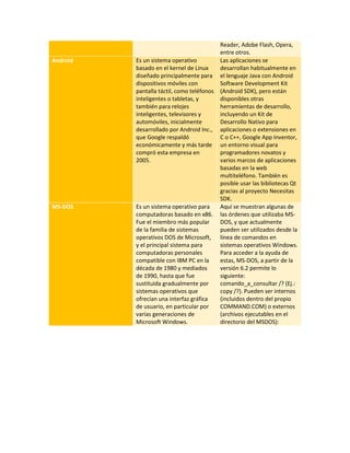 Reader, Adobe Flash, Opera, 
entre otros. 
Android Es un sistema operativo 
basado en el kernel de Linux 
diseñado principalmente para 
dispositivos móviles con 
pantalla táctil, como teléfonos 
inteligentes o tabletas, y 
también para relojes 
inteligentes, televisores y 
automóviles, inicialmente 
desarrollado por Android Inc., 
que Google respaldó 
económicamente y más tarde 
compró esta empresa en 
2005. 
Las aplicaciones se 
desarrollan habitualmente en 
el lenguaje Java con Android 
Software Development Kit 
(Android SDK), pero están 
disponibles otras 
herramientas de desarrollo, 
incluyendo un Kit de 
Desarrollo Nativo para 
aplicaciones o extensiones en 
C o C++, Google App Inventor, 
un entorno visual para 
programadores novatos y 
varios marcos de aplicaciones 
basadas en la web 
multiteléfono. También es 
posible usar las bibliotecas Qt 
gracias al proyecto Necesitas 
SDK. 
MS-DOS Es un sistema operativo para 
computadoras basado en x86. 
Fue el miembro más popular 
de la familia de sistemas 
operativos DOS de Microsoft, 
y el principal sistema para 
computadoras personales 
compatible con IBM PC en la 
década de 1980 y mediados 
de 1990, hasta que fue 
sustituida gradualmente por 
sistemas operativos que 
ofrecían una interfaz gráfica 
de usuario, en particular por 
varias generaciones de 
Microsoft Windows. 
Aquí se muestran algunas de 
las órdenes que utilizaba MS-DOS, 
y que actualmente 
pueden ser utilizados desde la 
línea de comandos en 
sistemas operativos Windows. 
Para acceder a la ayuda de 
estas, MS-DOS, a partir de la 
versión 6.2 permite lo 
siguiente: 
comando_a_consultar /? (Ej.: 
copy /?). Pueden ser internos 
(incluidos dentro del propio 
COMMAND.COM) o externos 
(archivos ejecutables en el 
directorio del MSDOS): 
