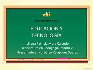 EDUCACIÓN Y
TECNOLOGÍA
Liliana Patricia Mora Caicedo
Licenciatura en Pedagogía Infantil VII
Presentado a: Norberto Velásquez Suarez
 
