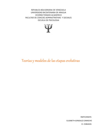 REPUBLICA BOLIVARIANA DE VENEZUELA
UNIVERSIDAD BICENTENARIA DE ARAGUA
VICERRECTORADO ACADEMICO
FACULTAD DE CIENCIAS ADMINISTRATIVAS Y SOCIALES
ESCUELA DE PSICOLOGIA
PARTICIPANTE:
ELIZABETH GONZALEZ CAMACHO
CI: 25864426
Teorías y modelos de las etapas evolutivas
 