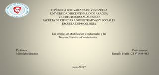 REPÚBLICA BOLIVARIANA DE VENEZUELA
UNIVERSIDAD BICENTENARIO DE ARAGUA
VICERECTORADO ACADEMICO
FACULTA DE CIENCIAS ADMINISTRATIVAS Y SOCIALES
ESCUELA DE PSICOLOGIA
Las terapias de Modificación Conductuales y las
Terapias Cognitivas-Conductuales
Profesora: Participantes:
Miroslaba Sánchez Rengifo Evelin C.I V-14894983
Junio 20187
 