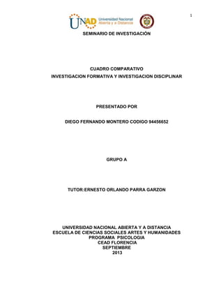 1

SEMINARIO DE INVESTIGACIÓN

CUADRO COMPARATIVO
INVESTIGACION FORMATIVA Y INVESTIGACION DISCIPLINAR

PRESENTADO POR

DIEGO FERNANDO MONTERO CODIGO 94456652

GRUPO A

TUTOR:ERNESTO ORLANDO PARRA GARZON

UNIVERSIDAD NACIONAL ABIERTA Y A DISTANCIA
ESCUELA DE CIENCIAS SOCIALES ARTES Y HUMANIDADES
PROGRAMA PSICOLOGIA
CEAD FLORENCIA
SEPTIEMBRE
2013

 