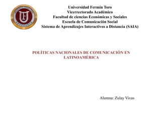 Universidad Fermín Toro
Vicerrectorado Académico
Facultad de ciencias Económicas y Sociales
Escuela de Comunicación Social
Sistema de Aprendizajes Interactivos a Distancia (SAIA)
POLÍTICAS NACIONALES DE COMUNICACIÓN EN
LATINOAMÉRICA
Alumna: Zulay Vivas
 