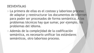 DESVENTAJAS
 La primera de ellas es el costoso y laborioso proceso
de adaptar y reestructurar los documentos de Internet
para poder ser procesados de forma semántica. A los
problemas técnicos hay que sumar, por ejemplo, los
problemas del idioma.
 Además de la complejidad de la codificación
semántica, es necesario unificar los estándares
semánticos, otro laborioso proceso.
 