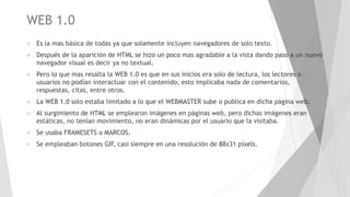 WEB 1.0
 Es la mas básica de todas ya que solamente incluyen navegadores de solo texto.
 Después de la aparición de HTML se hizo un poco mas agradable a la vista dando paso a un nuevo
navegador visual es decir ya no textual.
 Pero lo que mas resalta la WEB 1.0 es que en sus inicios era solo de lectura, los lectores o
usuarios no podían interactuar con el contenido, esto implicaba nada de comentarios,
respuestas, citas, entre otros.
 La WEB 1.0 solo estaba limitado a lo que el WEBMASTER sube o publica en dicha página web.
 Al surgimiento de HTML se emplearon imágenes en páginas web, pero dichas imágenes eran
estáticas, no tenían movimiento, no eran dinámicas por el usuario que la visitaba.
 Se usaba FRAMESETS o MARCOS.
 Se empleaban botones GIF, casi siempre en una resolución de 88x31 píxels.
 