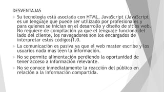 DESVENTAJAS
 Su tecnología está asociada con HTML, JavaScript (JavaScript
es un lenguaje que puede ser utilizado por profesionales y
para quienes se inician en el desarrollo y diseño de sitios web.
No requiere de compilación ya que el lenguaje funciona del
lado del cliente, los navegadores son los encargados de
interpretar estos códigos)1.0.
 La comunicación es pasiva ya que el web master escribe y los
usuarios nada mas leen la información.
 No se permite alimentación perdiendo la oportunidad de
tener acceso a información relevante.
 No se conoce inmediatamente la reacción del público en
relación a la información compartida.
 