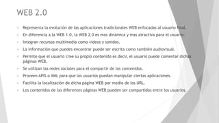 WEB 2.0
 Representa la evolución de las aplicaciones tradicionales WEB enfocadas al usuario final.
 En diferencia a la WEB 1.0, la WEB 2.0 es mas dinámica y mas atractiva para el usuario.
 Integran recursos multimedia como videos y sonidos.
 La información que puedes encontrar puede ser escrita como también audiovisual.
 Permite que el usuario cree su propio contenido es decir, el usuario puede comentar dichas
páginas WEB.
 Se utilizan las redes sociales para el compartir de los contenidos.
 Proveen APIS o XML para que los usuarios puedan manipular ciertas aplicaciones.
 Facilita la localización de dicha página WEB por medio de los URL.
 Los contenidos de las diferentes páginas WEB pueden ser compartidas entre los usuarios.
 