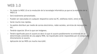 WEB 3.0
 Sin dudar la WEB 3.0 es la revolución de la tecnología informática ya que es la evolución de la
WEB 2.0
 Será totalmente personalizado.
 Pueden ser ejecutadas en cualquier dispositivo como las PC, teléfonos móvil, entre otras.
 Serán mucho mas rápidas.
 Se podrán distribuir por medio de correo electrónico, redes sociales, servicios de mensajerías,
etc.
 Tendrán aspectos 3D en lo que son imágenes.
 Tendrá significado para el usuario es decir lo que el usuario posiblemente no entienda de un
determinado contenido de una página WEB, las inquietudes serán respondidas por el computador
directamente al usuario.
 Aplicación de las WEB con mucho mas AJAX.
 