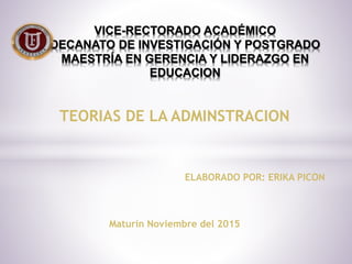 TEORIAS DE LA ADMINSTRACION
ELABORADO POR: ERIKA PICON
Maturín Noviembre del 2015
VICE-RECTORADO ACADÉMICO
DECANATO DE INVESTIGACIÓN Y POSTGRADO
MAESTRÍA EN GERENCIA Y LIDERAZGO EN
EDUCACION
 