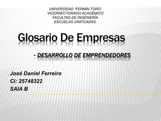 Glosario De Empresas
- DESARROLLO DE EMPRENDEDORES
José Daniel Ferreiro
Ci: 25748322
SAIA B
UNIVERSIDAD “FERMÍN TORO”
VICERRECTORADO ACADÉMICO
FACULTAD DE INGENIERÍA
ESCUELAS UNIFICADAS.
 