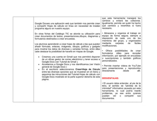 que esta herramienta manejará los
cambios y evitará las colisiones.
Google Docses una aplicación web que también nos permite crear Igualmente, permite ver quién ha hecho
y compartir Hojas de cálculo en línea sin necesidad de instalar qué cambios y revertirlos si fuera
necesario.
programa alguno en nuestro equipo.
En otras fichas del Catálogo TIC se aborda su utilización para • Almacena y organiza el trabajo en
crear documentos de textos, presentaciones,dibujos, diagramas y equipo de forma segura, siempre a
disposición de cada uno de los
formularios destinados a crear encuestas.
miembros del grupo, y organizados
carpetas
de
fáciles
Los alumnos aprenderán a crear hojas de cálculo a las que pueden mediante
modificaciones.
añadir fórmulas, enlaces, imágenes, dibujos, gráficos y gadgets
para mostrar los datos de diversas y variadas formas, entre ellas
• Ofrece posibilidades de crear
cabe destacar la posibilidad de hacerlo en mapas de Google.
formularios
útiles
para
recopilar
información, por ejemplo en encuestas
Creamos una cuenta en Gmail que nos permitirá disponer
de un eficaz gestor de correo electrónico y tener acceso a o suscripciones y también gráficos
personalizados.
Google Docs (ver Tutorial de Gmail ).
Accedemos a Google Docs y nos identificamos (ver Visión
general de Google Docs )
En el escritorio seleccionamos Crear>Hoja de Cáculo
entre las diversas opciones que se muestran en el menú y
seguimos las intrucciones del Tutorial Hojas de cálculo con
Google Docs mostrado en la parte superior derecha de esta
página.

• Permite insertar videos de YouTube
para presentaciones y reproducirlos
directamente
desde
allí.

DESVENTAJAS:
• El usuario debe entender, al pie de la
letra, el sentido de "pérdida de la
intimidad" informativa causada por esta
herramienta, lo cual podría traerle
problemas, ya sea entre quienes
puedan
ver
o
compartir
sus
documentos.

 