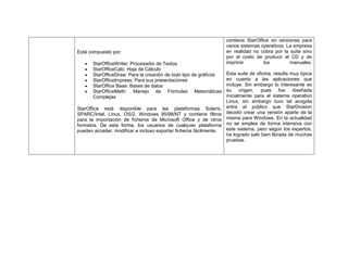 Está compuesto por:
StarOfficeWriter: Procesador de Textos
StarOfficeCalc: Hoja de Cálculo
StarOfficeDraw: Para la creación de todo tipo de gráficos
StarOfficeImpress: Para sus presentaciones
StarOffice Base: Bases de datos
StarOfficeMath: Manejo de Fórmulas Matemáticas
Complejas
StarOffice está disponible para las plataformas Solaris,
SPARC/Intel, Linux, OS/2, Windows 95/98/NT y contiene filtros
para la importación de ficheros de Microsoft Office y de otros
formatos. De esta forma, los usuarios de cualquier plataforma
pueden acceder, modificar e incluso exportar ficheros fácilmente.

contiene StarOffice en versiones para
varios sistemas operativos. La empresa
en realidad no cobra por la suite sino
por el costo de producir el CD y de
imprimir
los
manuales.
Esta suite de oficina, resulta muy típica
en cuanto a las aplicaciones que
incluye. Sin embargo lo interesante es
su origen, pues fue diseñada
inicialmente para el sistema operativo
Linux, sin embargo tuvo tal acogida
entre el público que StarDivision
decidió crear una versión aparte de la
misma para Windows. En la actualidad
no se emplea de forma intensiva con
este sistema, pero según los expertos,
ha logrado salir bien librada de muchas
pruebas.

 