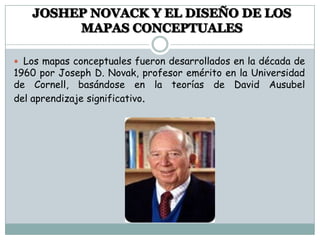  Los mapas conceptuales fueron desarrollados en la década de
1960 por Joseph D. Novak, profesor emérito en la Universidad
de Cornell, basándose en la teorías de David Ausubel
del aprendizaje significativo.
 