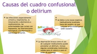 v
v se debe a una causa orgánica,
habitualmente localizada
fuera del cerebro, en que
cualquier enfermedad grave
puede causarlo.
v
v las infecciones (especialmente
urinaria y respiratoria), la
intoxicación o abstinencia a
medicamentos, las
enfermedades que cursan con
hipoxemia, las intervenciones
quirúrgicas y la deprivación o
sobrecarga sensorial.
v La deprivación brusca como el uso
de cualquier medicamento puede
precipitar un delirium, incluso
algunas consideradas inofensivas,
usadas para el catarro o para el
ardor de estómago
Causas del cuadro confusional
o delirium
 