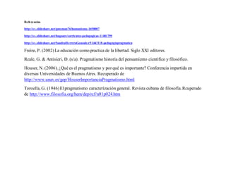 Referencias
http://es.slideshare.net/gatoman76/humanismo-1658007
http://es.slideshare.net/hugoare/corrientes-pedagogicas-11481799
http://es.slideshare.net/SandraHerreraGonzalez/51443118-pedagogiapragmatica
Freire, P. (2002)La educación como practica de la libertad. Siglo XXI editores.
Reale, G. & Antisieri, D. (s/a). Pragmatismo historia del pensamiento científico y filosófico.
Houser, N. (2006).¿Qué es el pragmatismo y por qué es importante? Conferencia impartida en
diversas Universidades de Buenos Aires. Recuperado de
http://www.unav.es/gep/HouserImportanciaPragmatismo.html
Toroella, G. (1946)Elpragmatismo caracterización general. Revista cubana de filosofía.Rcuperado
de http://www.filosofia.org/hem/dep/rcf/n01p024.htm
 