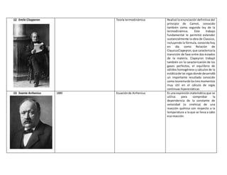 12. Emile Clayperon Teoría termodinámica Realizó la enunciación definitiva del
principio de Carnot, conocido
también como segunda ley de la
termodinámica. Este trabajo
fundamental le permitió extender
sustancialmente la obra de Clausius,
incluyendo la fórmula, conocida hoy
en día como Relación de
ClausiusClapeyron,que caracterizala
transición de fase entre dos estados
de la materia. Clapeyron trabajó
también en la caracterización de los
gases perfectos, el equilibrio de
sólidos homogéneos y cálculos de la
estáticade las vigasdonde desarrolló
un importante resultado conocido
como teoremade lostresmomentos
muy útil en el cálculo de vigas
continuas hiperestáticas
13. Svante Arrhenius 1889 Ecuaciónde Arrhenius Es una expresiónmatemática que se
utiliza para comprobar la
dependencia de la constante de
velocidad (o cinética) de una
reacción química con respecto a la
temperatura a la que se lleva a cabo
esa reacción.
 