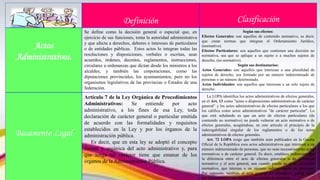 Definición Clasificación
Actos
Administrativos.
Se define como la decisión general o especial que, en
ejercicio de sus funciones, toma la autoridad administrativa
y que afecta a derechos, deberes e intereses de particulares
o de entidades públicas. Estos actos lo integran todas las
resoluciones y disposiciones, verbales o escritas, sean
acuerdos, órdenes, decretos, reglamentos, instrucciones,
circulares u ordenanzas que dictan desde los ministros a los
alcaldes; y también las corporaciones, como las
diputaciones provinciales, los ayuntamientos; pero no los
organismos legislativos de las provincias o Estados de una
federación.
Según sus efectos:
Efectos Generales: son aquellos de contenido normativo, es decir,
que crean normas que integran el Ordenamiento Jurídico,
(normativo).
Efectos Particulares: son aquellos que contienen una decisión no
normativa, sea que se aplique a un sujeto o a muchos sujetos de
derecho, (no normativo).
Según sus destinatarios:
Actos Generales: son aquellos que interesan a una pluralidad de
sujetos de derecho, sea formado por un número indeterminado de
personas o un número determinado.
Actos Individuales: son aquellos que interesan a un solo sujeto de
derecho.
Basamento Legal
Artículo 7 de la Ley Orgánica de Procedimientos
Administrativos: Se entiende por acto
administrativo, a los fines de esa Ley, toda
declaración de carácter general o particular emitida
de acuerdo con las formalidades y requisitos
establecidos en la Ley y por los órganos de la
administración pública.
Es decir, que en esta ley se adoptó el concepto
formal y orgánica del acto administrativo y, para
que tenga tal carácter tiene que emanar de los
órganos de la Administración Pública.
La LOPA identifica los actos administrativos de efectos generales,
en el Art. 13 como "actos o disposiciones administrativas de carácter
general“ y los actos administrativos de efectos particulares a los que
los califica como actos administrativos "de carácter particular". Lo
que está señalando es que un acto de efectos particulares (de
contenido no normativo) no puede vulnerar un acto normativo o de
efectos generales, acogiéndose, en este articulo el principio de la
inderogabilidad singular de los reglamentos o de los actos
administrativos de efectos generales.
Art. 72 LOPA exige que también sean publicados en la Gaceta
Oficial de la República esos actos administrativos que interesen a un
número indeterminado de personas, que no sean necesariamente actos
normativos o de carácter general. Es decir, establece indirectamente
la diferencia entre el acto de efectos generales o de contenido
normativo y el acto general, aun cuando pueda no tener contenido
normativo, que interese a un número indeterminado de personas.
Por supuesto, también el acto general no normativo, puede tener
por destinatarios a un número determinado de personas
 