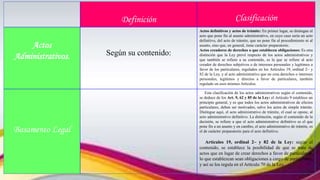 Definición Clasificación
Actos
Administrativos. Según su contenido:
Actos definitivos y actos de trámite: En primer lugar, se distingue el
acto que pone fin al asunto administrativo, en cuyo caso sería un acto
definitivo, del acto de trámite, que no pone fin al procedimiento ni al
asunto, sino que, en general, tiene carácter preparatorio.
Actos creadores de derechos o que establecen obligaciones: Es otra
distinción que la Ley prevé respecto de los actos administrativos y
que también se refiere a su contenido, es la que se refiere al acto
creador de derechos subjetivos o de intereses personales y legítimos a
favor de los particulares, regulados en los Artículos 19, ordinal 2~ y
82 de la Ley, y al acto administrativo que no crea derechos o intereses
personales, legítimos y directos a favor de particulares, también
regulado en esos mismos Artículos.
Basamento Legal
Esta clasificación de los actos administrativos según el contenido,
se deduce de los Art. 9, 62 y 85 de la Ley: el Artículo 9 establece un
principio general, y es que todos los actos administrativos de efectos
particulares, deben ser motivados, salvo los actos de simple trámite.
Distingue aquí, el acto administrativo de trámite, el cual se opone, al
acto administrativo definitivo. La distinción, según el contenido de la
decisión, se refiere a que el acto administrativo definitivo es el que
pone fin a un asunto y en cambio, el acto administrativo de trámite, es
el de carácter preparatorio para el acto definitivo.
Artículos 19, ordinal 2~ y 82 de la Ley: según el
contenido, se establece la posibilidad de que se trate de
actos que en lugar de crear derechos a favor de particulares,
lo que establezcan sean obligaciones a cargo de particulares,
y así se los regula en el Artículo 70 de la Ley.
 