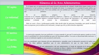 Elementos de los Actos Administrativos.
El sujeto.
La voluntad.
El objeto.
Es el órgano que, en representación del Estado formula la declaración de voluntad y donde dicho órgano cuenta con una
competencia, la cual constituye el conjunto de facultades del mismo. La competencia es la cantidad de poder público que
tiene el órgano para dictar un acto. No es una cualidad, sino una cantidad; por ello se considera como la medida de poder
que pertenece a cada órgano.
Es un impulso psíquico, un querer, una intención.
Concurren en la voluntad administrativa elementos subjetivos y objetivos. La voluntad del acto Administrativo está
compuesta por la voluntad subjetiva (voluntad referente al acto mismo) del funcionario y la voluntad objetiva del
legislador (voluntad sin conocer las circunstancias particulares de cada caso)
Debe ser cierto y física y jurídicamente posible; debe decidir todas las peticiones formuladas, pero puede involucrar
otras no propuestas, previa audiencia del interesado y siempre que ello no afecte derechos adquiridos.
El motivo.
El merito.
La forma.
La motivación responde al por que justificativo. la causa responde al ¿por que? la motivación aparece cuando en el acto
existe la posibilidad de la discrecionalidad por parte del funcionario publico. si un acto es discrecional debe motivarse. si
un acto es totalmente reglado no seria necesaria la motivación.
Se le ha considerado como elemento del acto administrativo, entendido como la adecuación necesaria de medios para
lograr los fines públicos específicos que el acto administrativo de que se trate tiende a lograr.
Es la materialización del acto administrativo, del acto administrativo, el modo de expresión de la declaración ya
formada. Por la forma del acto administrativo se convierte en físico y objetivo. Es su visibilidad. Asegura su prueba y
permite conocer su contenido. La forma equivale a la formación externa del acto.
 