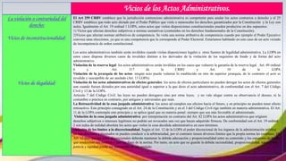 Vicios de los Actos Administrativos.
La violación o contrariedad del
derecho:
Vicios de inconstitucionalidad:
Vicios de ilegalidad:
El Art 259 CRBV establece que la jurisdicción contencioso administrativa es competente para anular los actos contrarios a derecho y el 25
CRBV establece que todo acto dictado por el Poder Público que viole o menoscabe los derechos garantizados por la Constitución y la Ley son
nulos. Igualmente el Art. 19 ordinal 1 LOPA, estos actos que violen disposiciones constitucionales pueden producirse en dos supuestos:
1) Vicios que afectan derechos subjetivos o normas sustantivas (contenidos en los derechos fundamentales de la Constitución).
2)Vicios que afectan normas atributivos de competencia. Se viola una norma atributiva de competencia cuando por ejemplo el Poder Ejecutivo
convoca unas elecciones, ya que es una competencia que le corresponde al Poder Electoral. Estaríamos hablando en este caso de un acto viciado
de incompetencia de orden constitucional.
Los actos administrativos también serán inválidos cuando violan disposiciones legales u otras fuentes de legalidad administrativa. La LOPA en
estos casos dispone diversos casos de invalidez distinto a los derivados de la violación de los requisitos de fondo y de forma del acto
administrativo.
Violación de la reserva legal: los actos administrativos serán inválidos en los casos que vulneres la garantía de la reserva legal. Art. 49 ordinal
6 y Art. 317 de la CRBV y Art. 10 de la LOPA
Violación de la jerarquía de los actos: ningún acto puede vulnerar lo establecido en otro de superior jerarquía, de lo contrario el acto es
invalido y susceptible de ser anulado (Art. 13 LOPA)
Violación de los actos administrativos de efectos generales: los actos de efectos particulares no pueden derogar los actos de efectos generales
aun cuando fuesen dictados por una autoridad igual o superior a la que dicto el acto administrativo, de conformidad con el Art. 7 del Código
Civil y 13 de la LOPA.
Articulo 7 del Código Civil: las leyes no pueden derogarse sino por otras leyes; y no vale alegar contra su observancia el desuso, ni la
costumbre o practica en contrario, por antiguos y universales que sean.
La Retroactividad de la cosa juzgada administrativa: los actos ad cumplen sus efectos hacia el futuro, y en principio no pueden tener efecto
retroactivo. Este principio consagrado en el Art. 24 de la Constitución y en el 3 del Código Civil rige también en materia administrativa. El Art.
11 de la LOPA contempla este principio y se aplica igual que en materia penal: siempre que sea más favorable al administrado.
Violación de la cosa juzgada administrativa: por interpretación en contrario del Art. 82 LOPA los actos administrativos que originen
derechos subjetivos o intereses legítimos no podrán ser revocados una vez que hayan adquirido firmeza. De conformidad con el Art. 19 ordinal
2 son nulos de nulidad absoluta los actos que violen la cosa decidida administrativa en esos términos.
violación de los límites a la discrecionalidad. Según el Art. 12 de la LOPA el poder discrecional de los órganos de la administración pública
no son absolutos e ilimitados ni pueden conducir a la arbitrariedad, por el contrario tienen diversos límites que la propia norma les establece. El
Art. 12 dice que los actos discrecionales deberán mantener la debida adecuación y proporcionalidad entre su contenido y los supuestos de hecho
que conforman sus motivos y con los fines de la norma. Por tanto, un acto que no guarde la debida racionalidad, proporcionalidad, adecuación,
justicia y equidad puede ser susceptible de ser anulado.
 