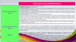 Vicios de los Actos Administrativos.
Violación de los requisitos de
Fondo:
Violación de los requisitos de
Forma:
Nulidad:
La incompetencia: puede ser de orden constitucional y de orden legal.
Incompetencia constitucional: se da en dos casos:
Usurpación de autoridad De acuerdo al Art. 138 de la Constitución, toda autoridad usurpada es ineficaz y sus actos son nulos. Por tanto, el acto dictado por
una autoridad que carezca de competencia, es decir, que no esté investido de autoridad alguna, no tenga ninguna investidura publica es nulo de nulidad
absoluta conforme también al Art. 19 ordinal 4 LOPA.
Esta usurpación puede ocurrir en una situación de normalidad institucional o de anormalidad. Los actos que se dictan usurpando la autoridad, en situaciones
de normalidad institucional, serán nulos absolutamente, de conformidad con el Art. 138 CRBV y 19 ordinal 1 y 4 de la LOPA: por ejemplo, una persona
usurpa el cargo de Jefe Civil, Registrador, Notario, etc.
Usurpación de funciones: Art. 136 y 137 CRBV y 19 ordinal 4 (incompetencia manifiesta)
En este caso el funcionario que dicta el acto si tiene investidura pública, pero dicta un acto en ejercicio de una función que no le corresponde o no tiene
atribuida. La consecuencia es la nulidad absoluta. Se da en las ramas del Poder Público en su distribución territorial (Nacional, Estadal o Municipal) ejemplo
un Alcalde dicta un acto cuya función o atribución está atribuida a un Gobernador o Presidente o viceversa. O en la distribución orgánica u horizontal
(Legislativo, Ejecutivo, Judicial, Electoral o Ciudadano) ejemplo, un Alcalde o Presidente de la República convoca unas elecciones o la Asamblea dicta una
Ley atribuyéndose la competencia para nombrar los funcionarios ejecutivos.
Incompetencia Legal: La extralimitación de atribuciones: pueden distinguirse dos subtipos de incompetencia: Aquellos casos en los cuales el funcionario
ejerce competencias que no le corresponden porque están asignadas a otro órgano del Poder Ejecutivo, es decir no le están asignadas a él directamente, en
cuyo caso habría una incompetencia directa.
Y los casos en que el funcionario ejerciendo la competencia que tiene legalmente, se extralimita en la misma, yendo mas allá de lo que la Ley le prescribe.
Se produce cuando en un acto jurídico no se le da cumplimiento a una formalidad legal o requisito extrínseco para su
validez, y de acuerdo a la gravedad de la omisión podrá convalidarse o hacerlo anulable, es decir, afectan al modo procesal
en el que se plantea la petición (los detalles de la forma, oral o escrita, establecida por la legislación para realizar las
peticiones legales.
Nulidad Absoluta y Relativa en la L.O.P.A., del Título I, Disposiciones Fundamentales, Capítulo II, de los Actos
Administrativos, artículos 19 al 21, ambos inclusive:
Artículo 19. Los actos de la administración serán absolutamente nulos en los siguientes casos: 1. Cuando así este
expresamente determinado por una norma constitucional o legal. 2. Cuando resuelvan un caso precedentemente decidido
con carácter definitivo y que haya creado derechos particulares, salvo autorización expresa de la ley. 3. Cuando su
contenido sea de imposible o ilegal ejecución. 4. Cuando hubieren sido dictados por autoridades manifiestamente
incompetentes, o con prescindencia total y absoluta del procedimiento lealmente establecido.
 