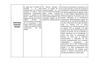 CONTROL
CONCEN-
TRADO
Es aquel que le confiere la
facultad a la Sala
Constitucional del Tribunal
Supremo de Justicia, como
jurisdicción constitucional,
declarar la nulidad de las
leyes y demás actos de los
órganos que ejercen el Poder
Público dictados en
ejecución directa e inmediata
de la Constitución o que
tengan rango de ley, cuando
coliden con aquélla. (Control
concentrado. Art. 336
CRBV).
Su función principal es
ejercer el control de la
constitucionalidad de las
leyes. El control concentrado
puede anular cualquier
disposición o acto emanado
de los poderes públicos, que
contraríen algunos de los
dispositivos constitucionales.
El control concentrado o control por vía
de acción ejercido a través de la máxima
jurisdicción constitucional (conformada
por Sala Constitucional, en algunos casos
por la Sala Político Administrativa del
Tribunal Supremo de Justicia y por los
demás Tribunales de la Jurisdicción
Contencioso Administrativa), supone la
declaratoria de inconstitucionalidad de
una ley o disposición de rango sub legal,
vista su colisión con el texto
fundamental, con efectos generales. En
el artículo 335 se atribuye a la Sala
Constitucional del Tribunal Supremo de
Justicia el carácter de ser el máximo y
último intérprete de la Constitución y,
sobre esta base, le encomienda la
función de velar por la uniforme
interpretación y aplicación de las
normas constitucionales. En el artículo
336establece claramente las
atribuciones de la Sala Constitucional.
Nuestra Constitución en su artículo 335
faculta a la Sala Constitucional del
Tribunal Supremo de Justicia para
ejercer el Control Concentrado de la
Constitucionalidad en nuestro país
 