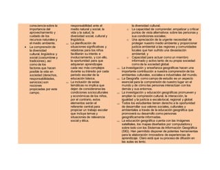 consciencia sobre la
importancia del
aprovechamiento y
cuidado de los
recursos naturales y
el medio ambiente.
 La comprensión de
la diversidad
cultural, lingüística y
social (costumbres y
tradiciones), así
como de los
factores que hacen
posible la vida en
sociedad (derechos,
responsabilidades,
servicios) son
nociones
propiciadas por este
campo.
responsabilidad ante el
medio natural y social, la
vida y la salud, la
diversidad social, cultural y
lingüística.
 La planificación de
situaciones significativas y
retadoras para los niños
facilitarán su interés e
involucramiento, y con ello,
la oportunidad para que
adquieran aprendizajes
cada vez más complejos
durante su tránsito por cada
periodo escolar de la
educación básica.
 La inclusión de estas
temáticas no implica que
dejen de considerarse las
condiciones socioculturales
y económicas de los niños,
por el contrario, estos
elementos serán el
referente central para
propiciar un trabajo escolar
que incluya temas y
situaciones de relevancia
social y ética.
la diversidad cultural;
o La capacidad de comprender, empatizar y criticar
puntos de vista alternativos sobre las personas y
sus condiciones sociales;
o Una apreciación de la urgente necesidad de
proteger nuestro medio ambiente y proporcionar
justicia ambiental a las regiones y comunidades
locales que han sufrido una devastación
ambiental; y
o Capacidad para actuar como un miembro
informado y activo tanto de su propia sociedad
como de la sociedad global.
 La investigación y enseñanza geográficas hacen una
importante contribución a nuestra comprensión de los
ambientes culturales, sociales e industriales del mundo.
 La Geografía como campo de estudio es un aspecto
esencial para la comprensión de nuestro lugar en el
mundo y de cómo las personas interactúan con los
demás y sus entornos.
 La investigación y educación geográficas promueven y
amplían la compresión cultural, la interacción, la
igualdad y la justicia a escala local, regional y global.
 Todos los estudiantes tienen derecho a la oportunidad
de desarrollar sus valores sociales, culturales y
ambientales a través de la educación geográfica que
promoverá su desarrollo como personas
geográficamente informadas.
 La educación geográfica cuenta con las imágenes
satelitales, los mapas diseñados por computadora y
sobre todo con los Sistemas de Información Geográfica
(SIG). Han permitido disponer de potentes herramientas
para la elaboración innovadora de experiencias de
aprendizaje. Claro está que su proceso de difusión en
las aulas es lento.
 